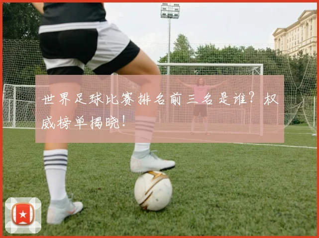 世界足球比赛排名前三名是谁？权威榜单揭晓！