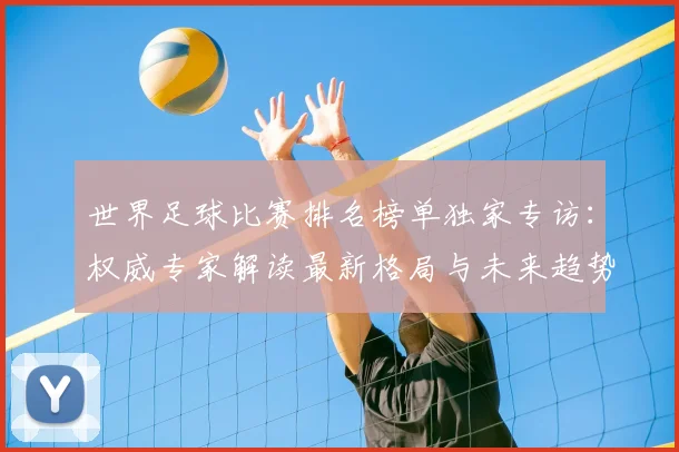 世界足球比赛排名榜单独家专访：权威专家解读最新格局与未来趋势