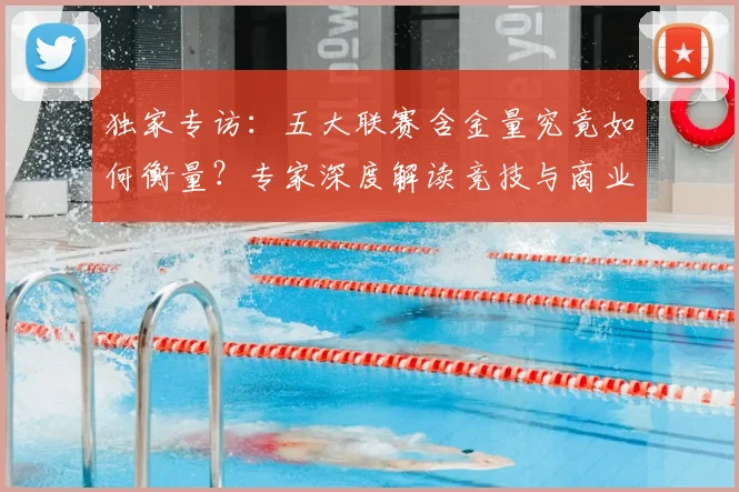 独家专访：五大联赛含金量究竟如何衡量？专家深度解读竞技与商业价值
