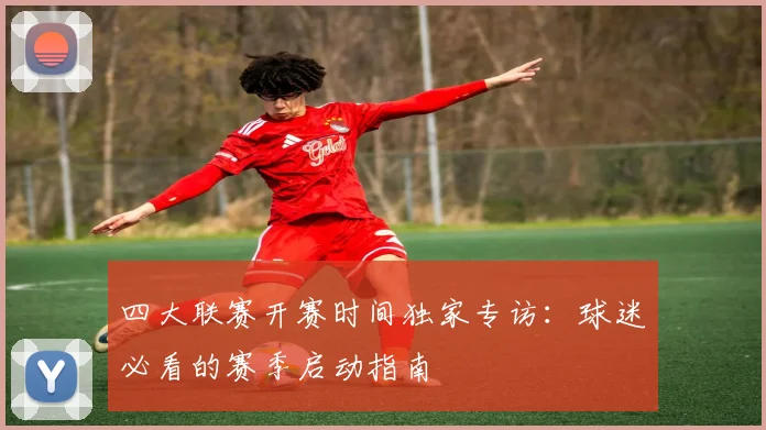 四大联赛开赛时间独家专访：球迷必看的赛季启动指南