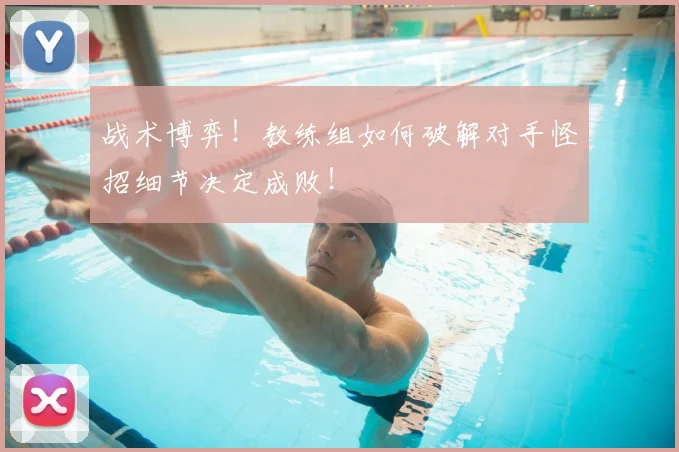战术博弈!教练组如何破解对手怪招细节决定成败!