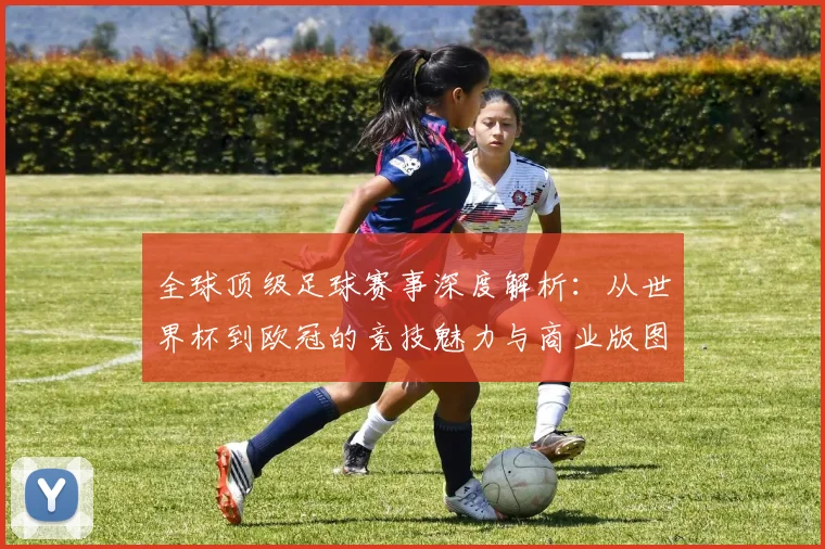 全球顶级足球赛事深度解析：从世界杯到欧冠的竞技魅力与商业版图