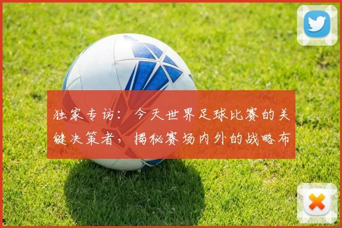 独家专访：今天世界足球比赛的关键决策者，揭秘赛场内外的战略布局