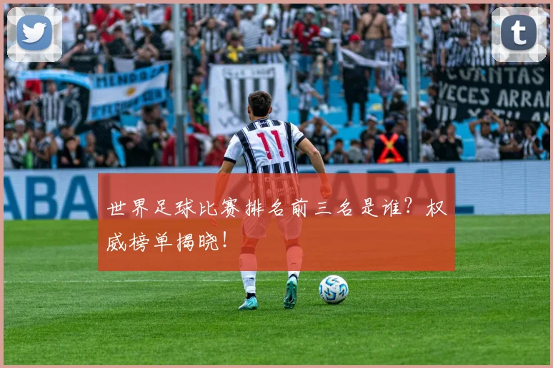 世界足球比赛排名前三名是谁？权威榜单揭晓！