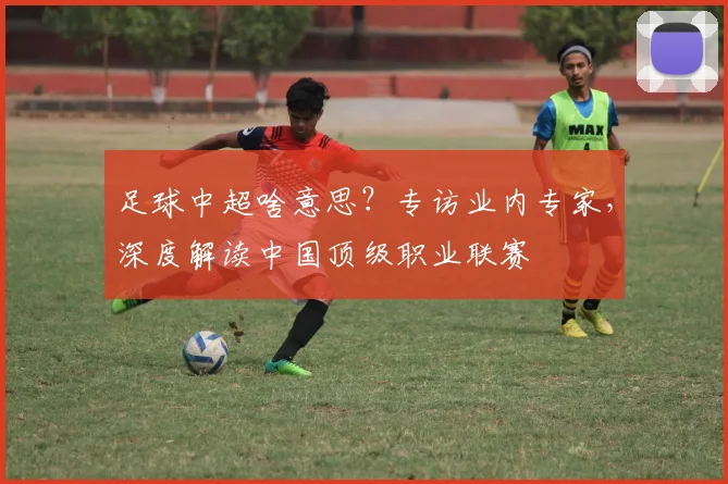 足球中超啥意思?专访业内专家,深度解读中国顶级职业联赛