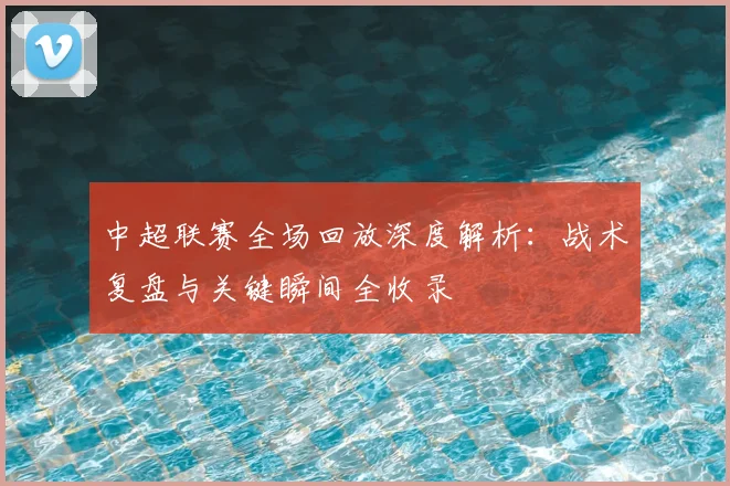中超联赛全场回放深度解析：战术复盘与关键瞬间全收录