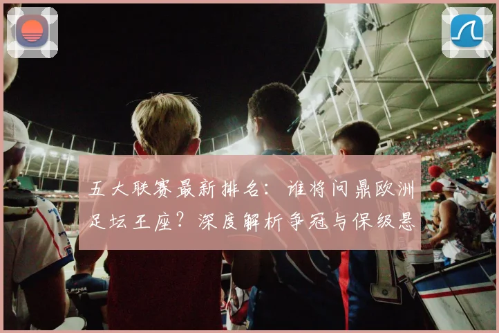 五大联赛最新排名：谁将问鼎欧洲足坛王座？深度解析争冠与保级悬念