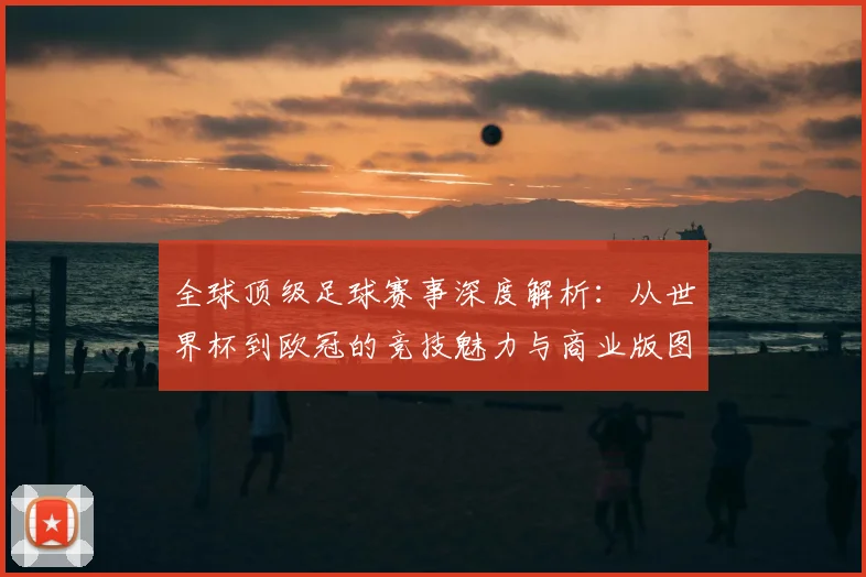 全球顶级足球赛事深度解析：从世界杯到欧冠的竞技魅力与商业版图
